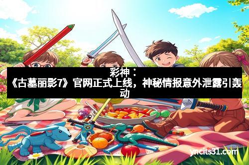 彩神：《古墓丽影7》官网正式上线，神秘情报意外泄露引轰动